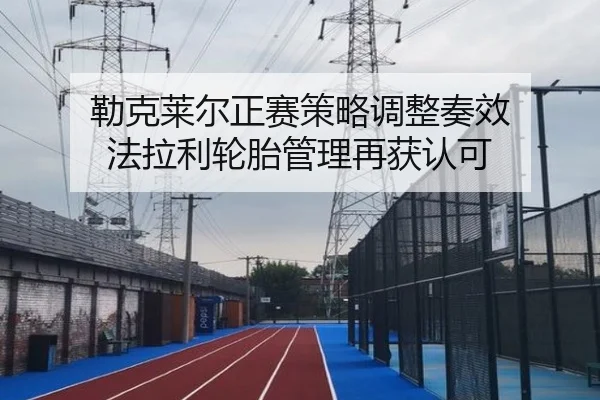 勒克莱尔正赛策略调整奏效 法拉利轮胎管理再获认可