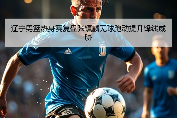 辽宁男篮热身赛复盘张镇麟无球跑动提升锋线威胁